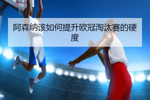 阿森纳该如何提升欧冠淘汰赛的硬度